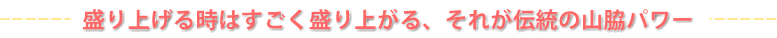 盛り上げる時はすごく盛り上がる、それが伝統の山脇パワー！