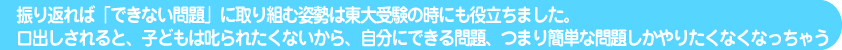 振り返れば「できない問題」に取り組む姿勢は東大受験の時にも役立ちました。口出しされると、子どもは叱られたくないから、自分にできる問題、つまり簡単な問題しかやりたくなくなっちゃう