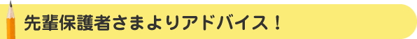先輩保護者さまよりアドバイス！