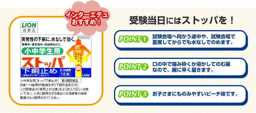 受験当日にはストッパを！POINT１：試験会場へ向かう途中や、試験会場で着席してからでも水なしでのめます。　POINT２：口の中で噛み砕くか溶かして飲む薬なので、腸に早く届きます。　POINT３：お子さまにものみやすいポーチ味です。