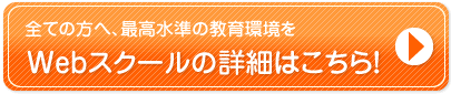 全ての方へ、最高水準の教育環境を Webスクールの詳細はこちら！