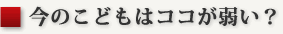 今のこどもはココが弱い？