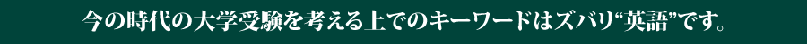 今の時代の大学受験を考える上でのキーワードはズバリ“英語”です。