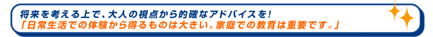 将来を考える上で、大人の視点から的確なアドバイスを！「日常生活での体験から得るものは大きい。家庭での教育は重要です。」
