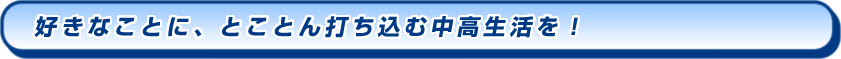 好きなことに、とことん打ち込む中高生活を！