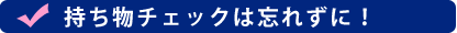 持ち物チェックは忘れずに！
