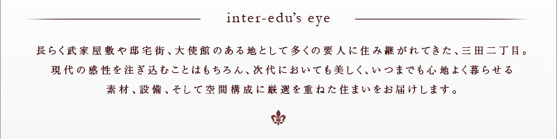 inter-edu's eye 長らく武家屋敷や邸宅街、大使館のある地として多くの要人に住み継がれてきた、三田二丁目。現代の感性を注ぎ込むことはもちろん、次代においても美しく、いつまでも心地よく暮らせる素材、設備、そして空間構成に厳選を重ねた住まいをお届けします。