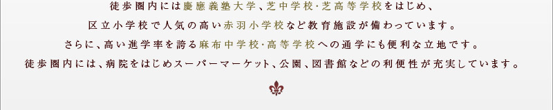 徒歩圏内には慶應義塾大学、芝中学校・芝高等学校をはじめ、区立小学校で人気の高い赤羽小学校など教育施設が備わっている。さらに、高い進学率を誇る麻布中学校・高等学校への通学にも便利な立地。徒歩圏内には、病院をはじめスーパーマーケット、公園、図書館などの利便性が充実。