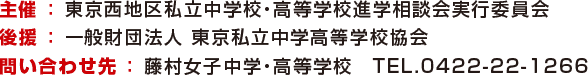 主催 ： 東京西地区私立中学校・高等学校進学相談会実行委員会 後援 ： 一般財団法人 東京私立中学高等学校協会 問い合わせ先 ： 藤村女子中学・高等学校　TEL.0422-22-1266