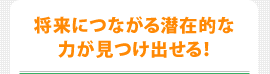 将来につながる潜在的な力が見つけ出せる！