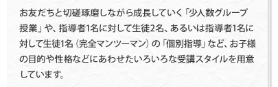 お友だちと切磋琢磨しながら成長していく「少人数グループ授業」や、指導者1名に対して生徒2名、あるいは指導者1名に対して生徒1名（完全マンツーマン）の「個別指導」など、お子様の目的や性格などにあわせたいろいろな受講スタイルを用意しています。