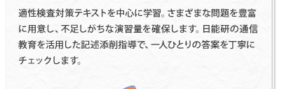 適性検査対策テキストを中心に学習。さまざまな問題を豊富に用意し、不足しがちな演習量を確保します。日能研の通信教育を活用した記述添削指導で、一人ひとりの答案を丁寧にチェックします。