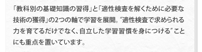 「教科別の基礎知識の習得」と「適性検査を解くために必要な技術の獲得」の2つの軸で学習を展開。“適性検査で求められる力を育てるだけでなく、自立した学習習慣を身につける”ことにも重点を置いています。