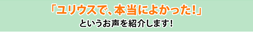 「ユリウスで、本当によかった！」というお声を紹介します！