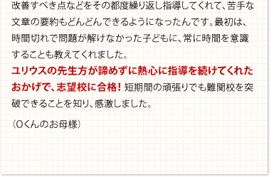 改善すべき点などをその都度繰り返し指導してくれて、苦手な文章の要約もどんどんできるようになったんです。最初は、時間切れで問題が解けなかった子どもに、常に時間を意識することも教えてくれました。ユリウスの先生方が諦めずに熱心に指導を続けてくれたおかげで、志望校に合格！ 短期間の頑張りでも難関校を突破できることを知り、感激しました。　（Oくんのお母様）