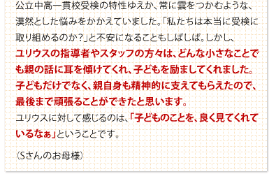 公立中高一貫校受検の特性ゆえか、常に雲をつかむような、漠然とした悩みをかかえていました。「私たちは本当に受検に取り組めるのか？」と不安になることもしばしば。しかし、ユリウスの指導者やスタッフの方々は、どんな小さなことでも親の話に耳を傾けてくれ、子どもを励ましてくれました。子どもだけでなく、親自身も精神的に支えてもらえたので、最後まで頑張ることができたと思います。ユリウスに対して感じるのは、「子どものことを、良く見てくれているなぁ」ということです。（Sさんのお母様）