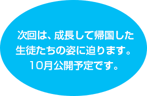 次回は、成長して帰国した生徒たちの姿に迫ります。10月公開予定です。