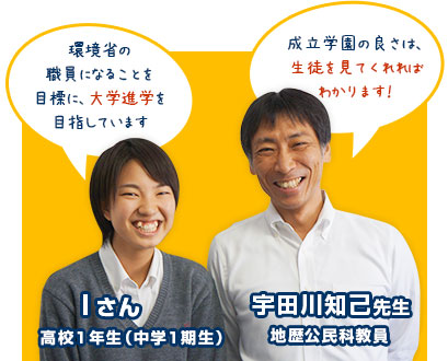 宇田川知己先生：地歴公民科教員。「成立学園の良さは、生徒を見てくれればわかります！」Ｉさん：高校1年生（中学1期生）。「環境省の職員になることを目標に、大学進学を目指しています」